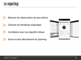 Le reporting


>      Mesurer les répercutions de ses actions


>      Calculer les bénéfices engrangés


>      Corrélation avec les objectifs initiaux


>      Suivre le bon déroulement du planning




Partie II | Sous-partie 2                        33
 