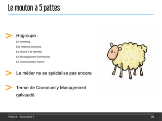 Le mouton à 5 pattes


>      Regroupe :
       Le marketing

       Les relations publiques

       Le service à la clientèle

       Le développement commercial

       La communication interne




>      Le métier ne se spécialise pas encore


>      Terme de Community Management
       galvaudé



Partie II | Sous-partie 3                      38
 