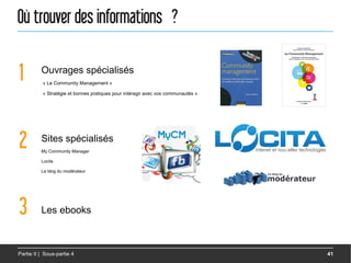 Où trouver des informations ?

1         Ouvrages spécialisés
           « Le Community Management »

           « Stratégie et bonnes pratiques pour intéragir avec vos communautés »




2         Sites spécialisés
          My Community Manager

          Locita

          Le blog du modérateur




3         Les ebooks



Partie II | Sous-partie 4                                                          41
 