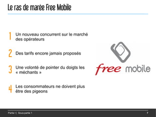 Le ras de marée Free Mobile


 1     Un nouveau concurrent sur le marché
       des opérateurs


2      Des tarifs encore jamais proposés



3      Une volonté de pointer du doigts les
       « méchants »



4      Les consommateurs ne doivent plus
       être des pigeons



Partie I | Sous-partie 1                      7
 