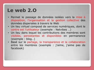Le web 2.O
• Permet le passage de données isolées vers la mise à
  disposition, l’organisation et la gestion collective des
  données dispersées à travers le Web
• Un lieu virtuel composé de services numériques, dont le
  centre est l’utilisateur (exemple : Netvibes …)
• Un lieu dans lequel les contributions des membres sont
  visibles, persistantes et disponibles en permanence
  (exemple : blog…)
• Basé sur le partage, la transparence et la collaboration
  entre les membres (exemple : j’aime, j’aime pas de
  facebook)
 