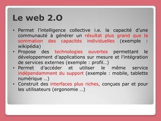Le web 2.O
• Permet l’intelligence collective i.e. la capacité d’une
  communauté à générer un résultat plus grand que la
  sommation des capacités individuelles (exemple :
  wikipédia)
• Propose des technologies ouvertes permettant le
  développement d’applications sur mesure et l’intégration
  de services externes (exemple : profil…)
• Permet d’accéder et utiliser le même service
  indépendamment du support (exemple : mobile, tablette
  numérique …)
• Construit des interfaces plus riches, conçues par et pour
  les utilisateurs (ergonomie …)
 