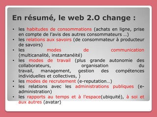 En résumé, le web 2.O change :
• les habitudes de consommations (achats en ligne, prise
  en compte de l’avis des autres consommateurs …)
• les relations aux savoirs (de consommateur à producteur
  de savoirs)
• les           modes              de          communication
  (multicanalité, instantanéité)
• les modes de travail (plus grande autonomie des
  collaborateurs,                 organisation            du
  travail,   management,        gestion    des   compétences
  individuelles et collectives, )
• les modes de recrutement (e-reputation…)
• les relations avec les administrations publiques (e-
  administration)
• les rapports au temps et à l’espace(ubiquité), à soi et
  aux autres (avatar)
 