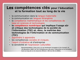 Les compétences clés            pour l'éducation
     et la formation tout au long de la vie
 • la communication dans la langue maternelle
 • la communication en langues étrangères
 • la compétence mathématique et les compétences de
   base en sciences et technologies
 • la compétence numérique qui implique l'usage sûr
   et critique des technologies de la société de
   l'information (TSI) et, donc, la maîtrise des
   technologies de l'information et de communication
   (TIC)
 • apprendre à apprendre
 • les compétences sociales et civiques.
 • l'esprit d'initiative et d'entreprise
 • la sensibilité et l'expression culturelles
           Recommandation 2006/962/CE du Parlement européen et du Conseil, du
           18 décembre 2006, sur les compétences clés pour l'éducation et la formation
           tout au long de la vie [Journal officiel L 394 du 30.12.2006].
 