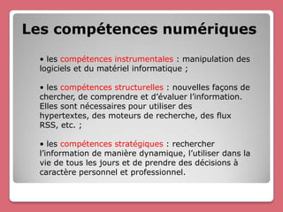 Les compétences numériques
 • les compétences instrumentales : manipulation des
 logiciels et du matériel informatique ;

 • les compétences structurelles : nouvelles façons de
 chercher, de comprendre et d’évaluer l’information.
 Elles sont nécessaires pour utiliser des
 hypertextes, des moteurs de recherche, des flux
 RSS, etc. ;

 • les compétences stratégiques : rechercher
 l’information de manière dynamique, l’utiliser dans la
 vie de tous les jours et de prendre des décisions à
 caractère personnel et professionnel.
 