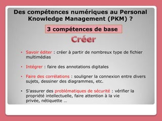 Des compétences numériques au Personal
    Knowledge Management (PKM) ?
               3 compétences de base



  • Savoir éditer : créer à partir de nombreux type de fichier
    multimédias

  • Intégrer : faire des annotations digitales

  • Faire des corrélations : souligner la connexion entre divers
    sujets, dessiner des diagrammes, etc.

  • S'assurer des problématiques de sécurité : vérifier la
    propriété intellectuelle, faire attention à la vie
    privée, nétiquette …
 