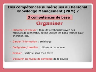 Des compétences numériques au Personal
    Knowledge Management (PKM) ?
               3 compétences de base


• Chercher et trouver : faire des recherches avec des
  moteurs de recherche, savoir utiliser les bons termes pour
  chercher, etc.

• Garder l'information : archivage

• Catégoriser/classifier : utiliser la taxinomie

• Evaluer : sortir le sens d'un texte

• S'assurer du niveau de confiance de la source
 