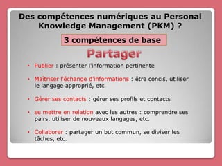 Des compétences numériques au Personal
    Knowledge Management (PKM) ?
              3 compétences de base


 • Publier : présenter l'information pertinente

 • Maîtriser l'échange d'informations : être concis, utiliser
   le langage approprié, etc.

 • Gérer ses contacts : gérer ses profils et contacts

 • se mettre en relation avec les autres : comprendre ses
   pairs, utiliser de nouveaux langages, etc.

 • Collaborer : partager un but commun, se diviser les
   tâches, etc.
 