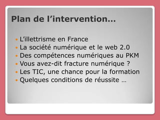 Plan de l’intervention…

   L’illettrisme en France
   La société numérique et le web 2.0
   Des compétences numériques au PKM
   Vous avez-dit fracture numérique ?
   Les TIC, une chance pour la formation
   Quelques conditions de réussite …
 