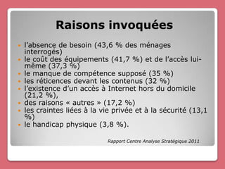 Raisons invoquées
   l’absence de besoin (43,6 % des ménages
    interrogés)
   le coût des équipements (41,7 %) et de l’accès lui-
    même (37,3 %)
   le manque de compétence supposé (35 %)
   les réticences devant les contenus (32 %)
   l’existence d’un accès à Internet hors du domicile
    (21,2 %),
   des raisons « autres » (17,2 %)
   les craintes liées à la vie privée et à la sécurité (13,1
    %)
   le handicap physique (3,8 %).

                             Rapport Centre Analyse Stratégique 2011
 