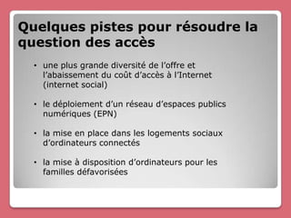 Quelques pistes pour résoudre la
question des accès
  • une plus grande diversité de l’offre et
    l’abaissement du coût d’accès à l’Internet
    (internet social)

  • le déploiement d’un réseau d’espaces publics
    numériques (EPN)

  • la mise en place dans les logements sociaux
    d’ordinateurs connectés

  • la mise à disposition d’ordinateurs pour les
    familles défavorisées
 