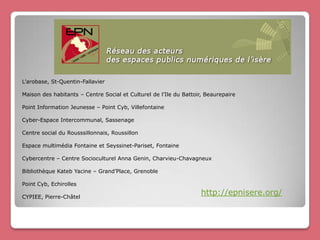 L’arobase, St-Quentin-Fallavier

Maison des habitants – Centre Social et Culturel de l’Ile du Battoir, Beaurepaire

Point Information Jeunesse – Point Cyb, Villefontaine

Cyber-Espace Intercommunal, Sassenage

Centre social du Rousssillonnais, Roussillon

Espace multimédia Fontaine et Seyssinet-Pariset, Fontaine

Cybercentre – Centre Socioculturel Anna Genin, Charvieu-Chavagneux

Bibliothèque Kateb Yacine – Grand’Place, Grenoble

Point Cyb, Echirolles

CYPIEE, Pierre-Châtel
                                                                   http://epnisere.org/
 