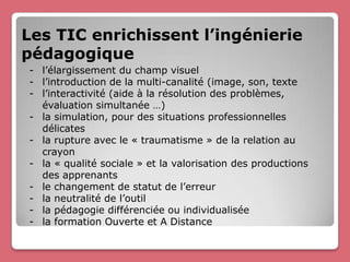 Les TIC enrichissent l’ingénierie
pédagogique
- l’élargissement du champ visuel
- l’introduction de la multi-canalité (image, son, texte
- l’interactivité (aide à la résolution des problèmes,
  évaluation simultanée …)
- la simulation, pour des situations professionnelles
  délicates
- la rupture avec le « traumatisme » de la relation au
  crayon
- la « qualité sociale » et la valorisation des productions
  des apprenants
- le changement de statut de l’erreur
- la neutralité de l’outil
- la pédagogie différenciée ou individualisée
- la formation Ouverte et A Distance
 