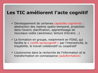 Les TIC améliorent l’acte cognitif

  Développement de certaines capacités cognitives :
   abstraction des repères spatio-temporel, projection
   dans l’avenir, planification, apprentissage de
   nouveaux codes (ascenseur, lecture d’écrans …)

  La formation en groupe, notamment en FOAD, qui
   facilite le « conflit sociocognitif » par l’interactivité, la
   traçabilité, le travail collaboratif ou coopératif

  L’autonomie dans la recherche de l’information et la
   transformation en connaissance (autoformation)
 