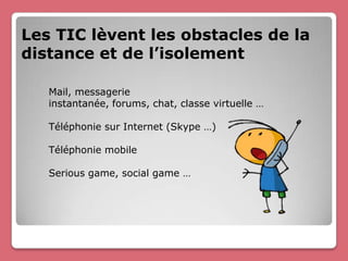 Les TIC lèvent les obstacles de la
distance et de l’isolement

   Mail, messagerie
   instantanée, forums, chat, classe virtuelle …

   Téléphonie sur Internet (Skype …)

   Téléphonie mobile

   Serious game, social game …
 