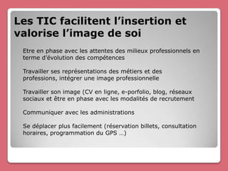Les TIC facilitent l’insertion et
valorise l’image de soi
 Etre en phase avec les attentes des milieux professionnels en
 terme d’évolution des compétences

 Travailler ses représentations des métiers et des
 professions, intégrer une image professionnelle

 Travailler son image (CV en ligne, e-porfolio, blog, réseaux
 sociaux et être en phase avec les modalités de recrutement

 Communiquer avec les administrations

 Se déplacer plus facilement (réservation billets, consultation
 horaires, programmation du GPS …)
 