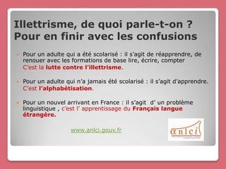 Illettrisme, de quoi parle-t-on ?
Pour en finir avec les confusions
   Pour un adulte qui a été scolarisé : il s’agit de réapprendre, de
    renouer avec les formations de base lire, écrire, compter
    C’est la lutte contre l’illettrisme.

   Pour un adulte qui n’a jamais été scolarisé : il s’agit d’apprendre.
    C’est l’alphabétisation.

   Pour un nouvel arrivant en France : il s’agit d’ un problème
    linguistique , c’est l’ apprentissage du Français langue
    étrangère.

                     www.anlci.gouv.fr
 