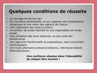 Quelques conditions de réussite
• Un ancrage territorial clair
• De nouveaux partenariats, ce qui suppose une connaissance
  réciproque et une vision des apports de chacun
• Une implication des acteurs publics
• Un porteur de projet identifié et une organisation en mode
  projet
• Une utilisation des lieux habituels, au plus près des
  bénéficiaires
• Une approche fonctionnelle et pragmatique, sans surenchère
  technologique
• Une triple alternance présence/distance, individuel/collectif,
  théorie/pratique

                Une confiance absolue dans l’éducabilité
                de chaque être humain !
 