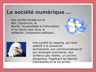 La société numérique …
 Une société fondée sur le
 lien, l’ouverture, la
 liberté, l’accessibilité à l’information
 et au savoir pour tous, la
 solidarité, l’expression politique …


                  Une société du zapping, qui rend
                  addictif à la connexion
                  permanente, aux communications et
                  aux échanges sommaires, aux
                  contenus peu fiables, un univers
                  dangereux, fragilisant les libertés
                  individuelles et la vie privée.
 