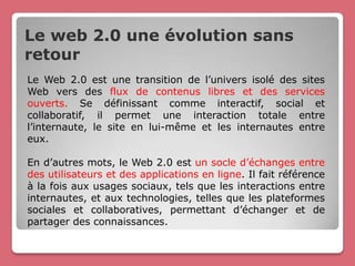 Le web 2.0 une évolution sans
retour
Le Web 2.0 est une transition de l’univers isolé des sites
Web vers des flux de contenus libres et des services
ouverts. Se définissant comme interactif, social et
collaboratif, il permet une interaction totale entre
l’internaute, le site en lui-même et les internautes entre
eux.

En d’autres mots, le Web 2.0 est un socle d’échanges entre
des utilisateurs et des applications en ligne. Il fait référence
à la fois aux usages sociaux, tels que les interactions entre
internautes, et aux technologies, telles que les plateformes
sociales et collaboratives, permettant d’échanger et de
partager des connaissances.
 