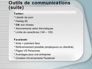 Outils de communications (suite) Twitter: * Liberté de suivi * Hastag (#) * Bâtir son réseau * Abonnements selon thématiques * Limite de caractères (140 – 120) Facebook: * Amis = premiers fans * Référencement possible (employeurs ou clientèle) * Pages VS Personnes * Avantages pour une entreprise * Création d’événements Facebook 