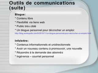 Outils de communications (suite) Blogue: * Contenu libre * Flexibilité via liens web * Public très ciblé * Un blogue personnel pour décrocher un emploi: http://blog.workopolis.com/fr/2010/11/un-blogue-personnel-pour-decrocher-un-emploi.html Infolettre: * Contenus informationnels et unidirectionnels * Avoir un nouveau contenu à promouvoir, une nouvelle * Répondre à la demande des abonnés * Ingérence – courriel personnel 