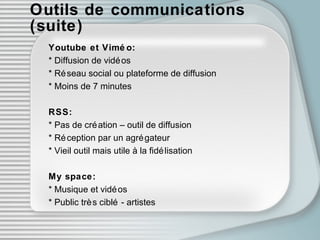 Outils de communications (suite) Youtube et Viméo: * Diffusion de vidéos * Réseau social ou plateforme de diffusion * Moins de 7 minutes RSS: * Pas de création – outil de diffusion * Réception par un agrégateur * Vieil outil mais utile à la fidélisation My space: * Musique et vidéos * Public très ciblé - artistes 