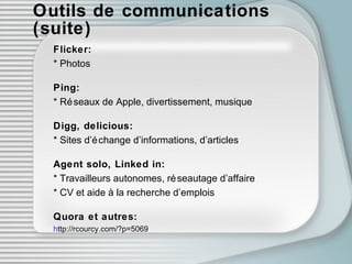 Outils de communications (suite) Flicker: * Photos Ping: * Réseaux de Apple, divertissement, musique Digg, delicious: * Sites d’échange d’informations, d’articles Agent solo, Linked in: * Travailleurs autonomes, réseautage d’affaire * CV et aide à la recherche d’emplois Quora et autres: h ttp://rcourcy.com/?p=5069   