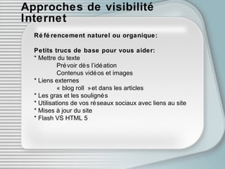 Approches de visibilité Internet Référencement naturel ou organique: Petits trucs de base pour vous aider: * Mettre du texte Prévoir dès l’idéation Contenus vidéos et images * Liens externes « blog roll » et dans les articles  * Les gras et les soulignés * Utilisations de vos réseaux sociaux avec liens au site * Mises à jour du site * Flash VS HTML 5 