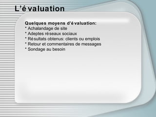 L’évaluation Quelques moyens d’évaluation: * Achalandage de site * Adeptes réseaux sociaux * Résultats obtenus: clients ou emplois * Retour et commentaires de messages * Sondage au besoin 