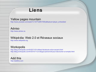 Liens Yellow pages mountain http://www.youtube.com/watch?v=GYTwMV7ZISo&feature=player_embedded Adviso http://www.adviso.ca Wikipédia: Web 2.0 et Réseaux sociaux http://www.wikipedia.org Workopolis http://blog.workopolis.com/fr/2011/01/utilisez-facebook-a-bon-escient.html http://blog.workopolis.com/fr/2010/11/un-blogue-personnel-pour-decrocher-un-emploi.html Add this http://addthis.com 