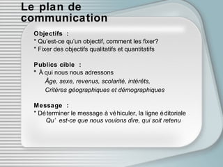 Le plan de communication Objectifs : * Qu’est-ce qu’un objectif, comment les fixer? * Fixer des objectifs qualitatifs et quantitatifs Publics cible : *  À qui nous nous adressons Â g e, sexe, revenus, scolarité, intér êts ,  Critères géo g raphiques et dém o graphiques Message : * D éte rminer le message à véh i culer, la ligne éd i toriale   Qu’est-ce que nous voulons dire, qui soit retenu 