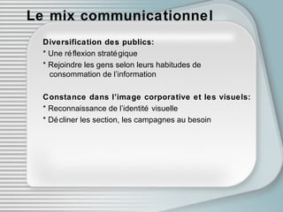 Le mix communicationnel Diversification des publics: * Une réf l exion stratégique * Rejoindre les gens selon leurs habitudes de    consommation de l’information Constance dans l’image corporative et les visuels: * Reconnaissance de l’identité visuelle * Décliner les section, les campagnes au besoin 
