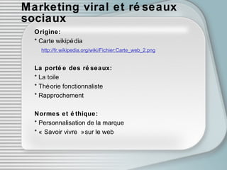 Marketing viral et réseaux sociaux Origine: * Carte wikipédia  http://fr.wikipedia.org/wiki/Fichier:Carte_web_2.png   La portée des réseaux: * La toile * Théorie fonctionnaliste * Rapprochement Normes et ét h ique: * Personnalisation de la marque * « Savoir vivre » sur le web 