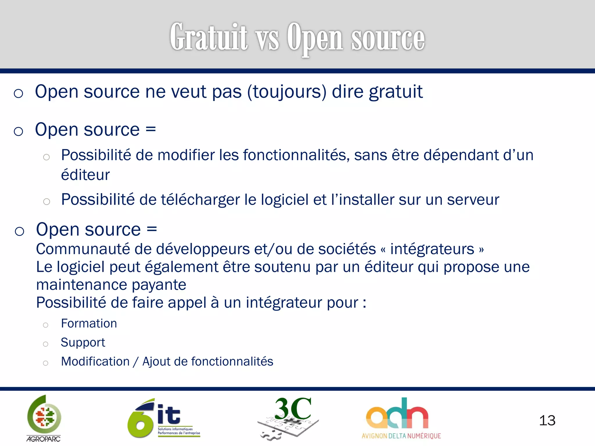 13
o Open source ne veut pas (toujours) dire gratuit
o Open source =
o Possibilité de modifier les fonctionnalités, sans être dépendant d’un
éditeur
o Possibilité de télécharger le logiciel et l’installer sur un serveur
o Open source =
Communauté de développeurs et/ou de sociétés « intégrateurs »
Le logiciel peut également être soutenu par un éditeur qui propose une
maintenance payante
Possibilité de faire appel à un intégrateur pour :
o Formation
o Support
o Modification / Ajout de fonctionnalités
 