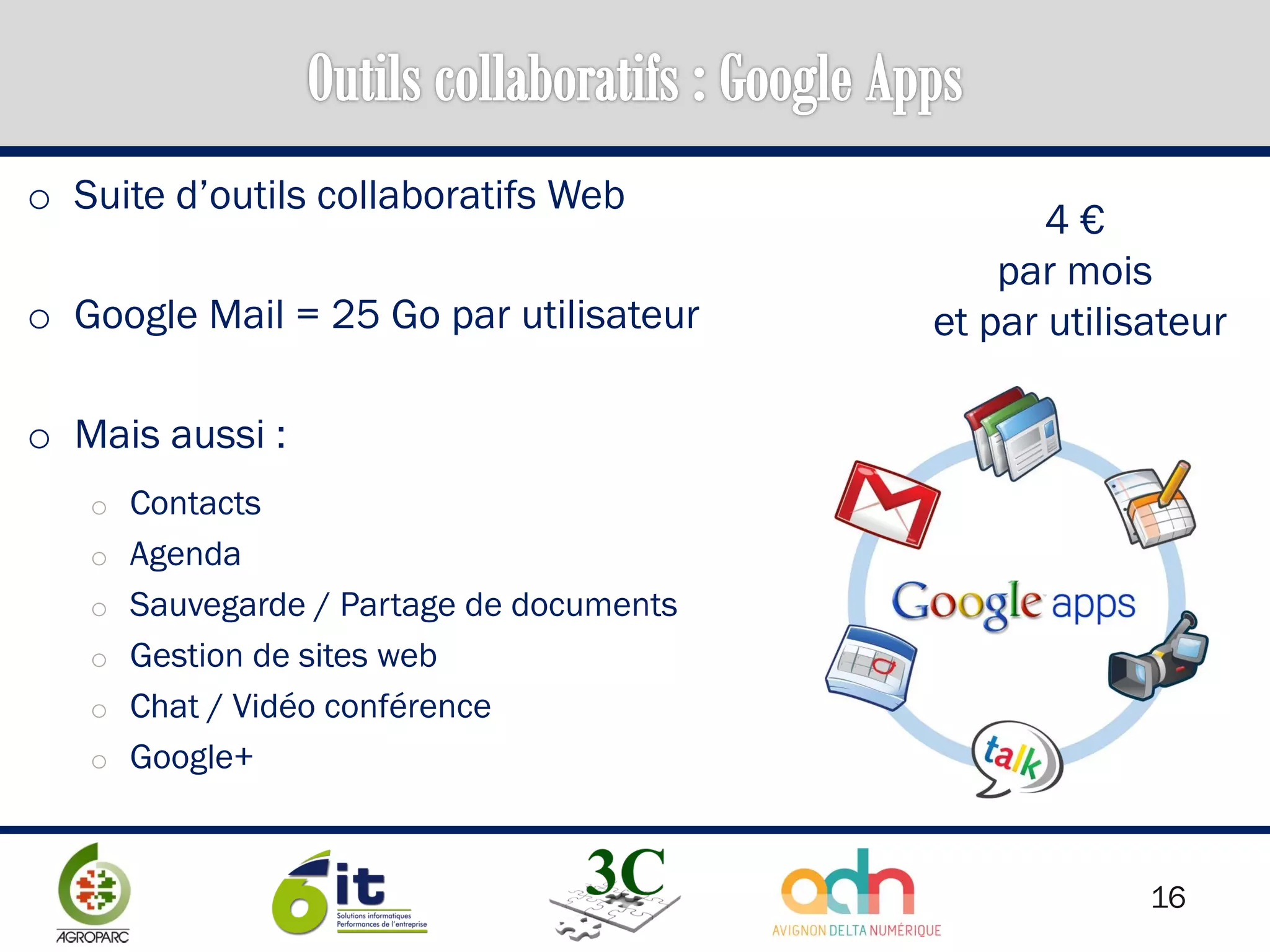 16
o Suite d’outils collaboratifs Web
o Google Mail = 25 Go par utilisateur
o Mais aussi :
o Contacts
o Agenda
o Sauvegarde / Partage de documents
o Gestion de sites web
o Chat / Vidéo conférence
o Google+
4 €
par mois
et par utilisateur
 