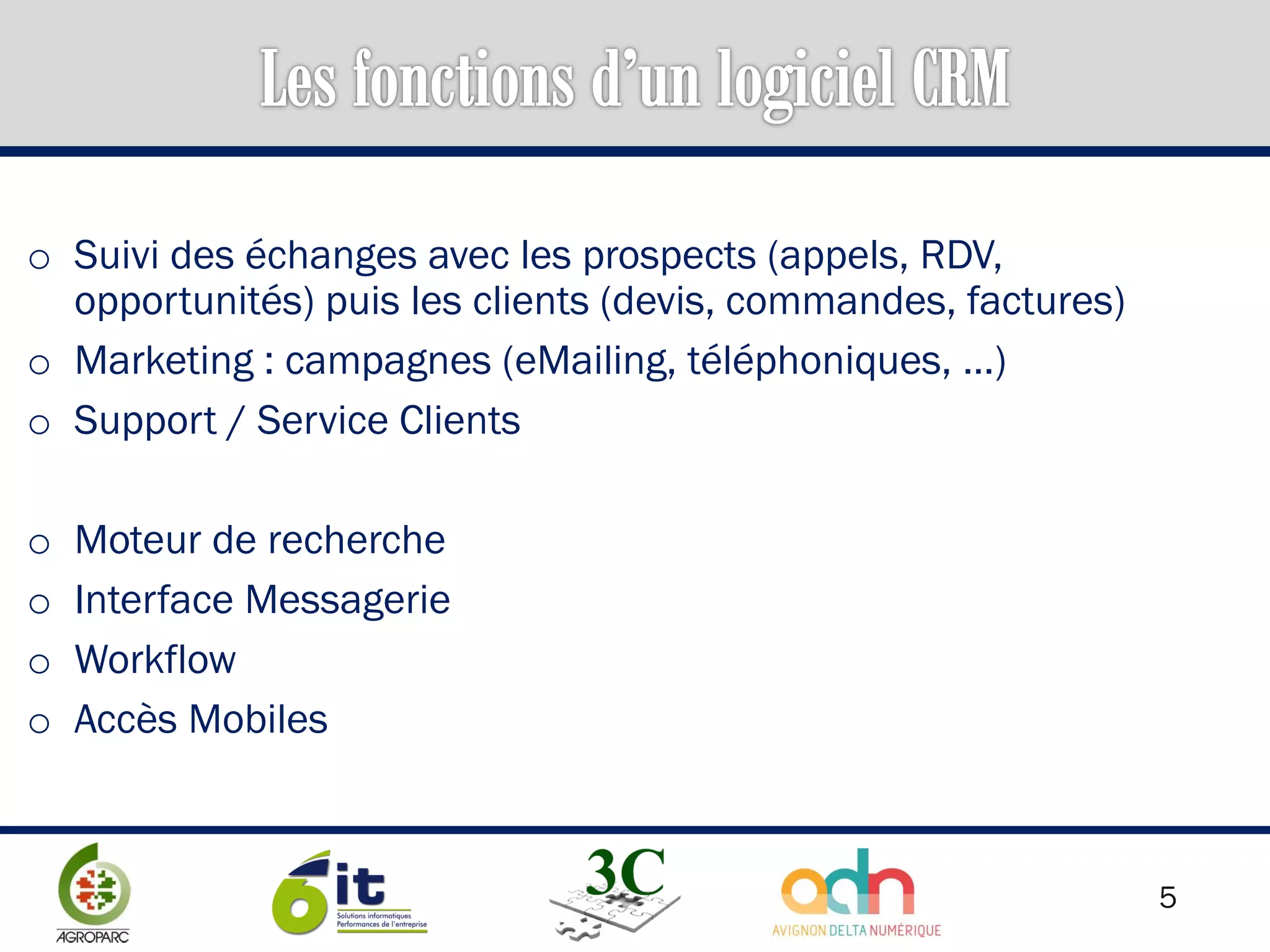 5
o Suivi des échanges avec les prospects (appels, RDV,
opportunités) puis les clients (devis, commandes, factures)
o Marketing : campagnes (eMailing, téléphoniques, …)
o Support / Service Clients
o Moteur de recherche
o Interface Messagerie
o Workflow
o Accès Mobiles
 