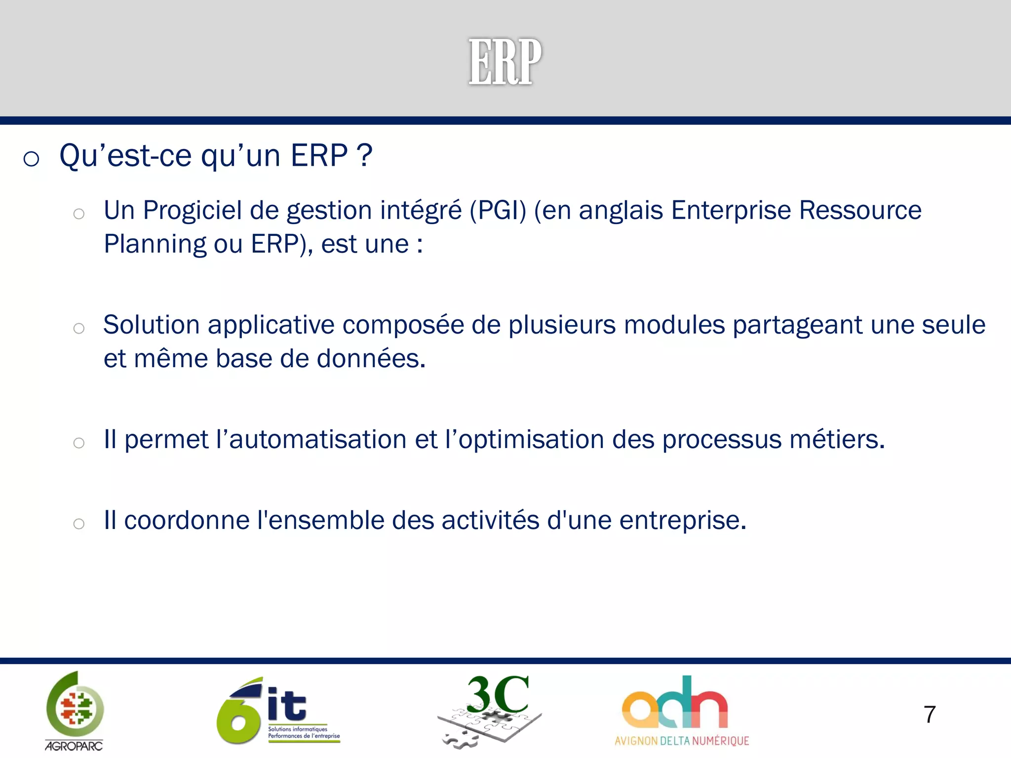 7
o Qu’est-ce qu’un ERP ?
o Un Progiciel de gestion intégré (PGI) (en anglais Enterprise Ressource
Planning ou ERP), est une :
o Solution applicative composée de plusieurs modules partageant une seule
et même base de données.
o Il permet l’automatisation et l’optimisation des processus métiers.
o Il coordonne l'ensemble des activités d'une entreprise.
 