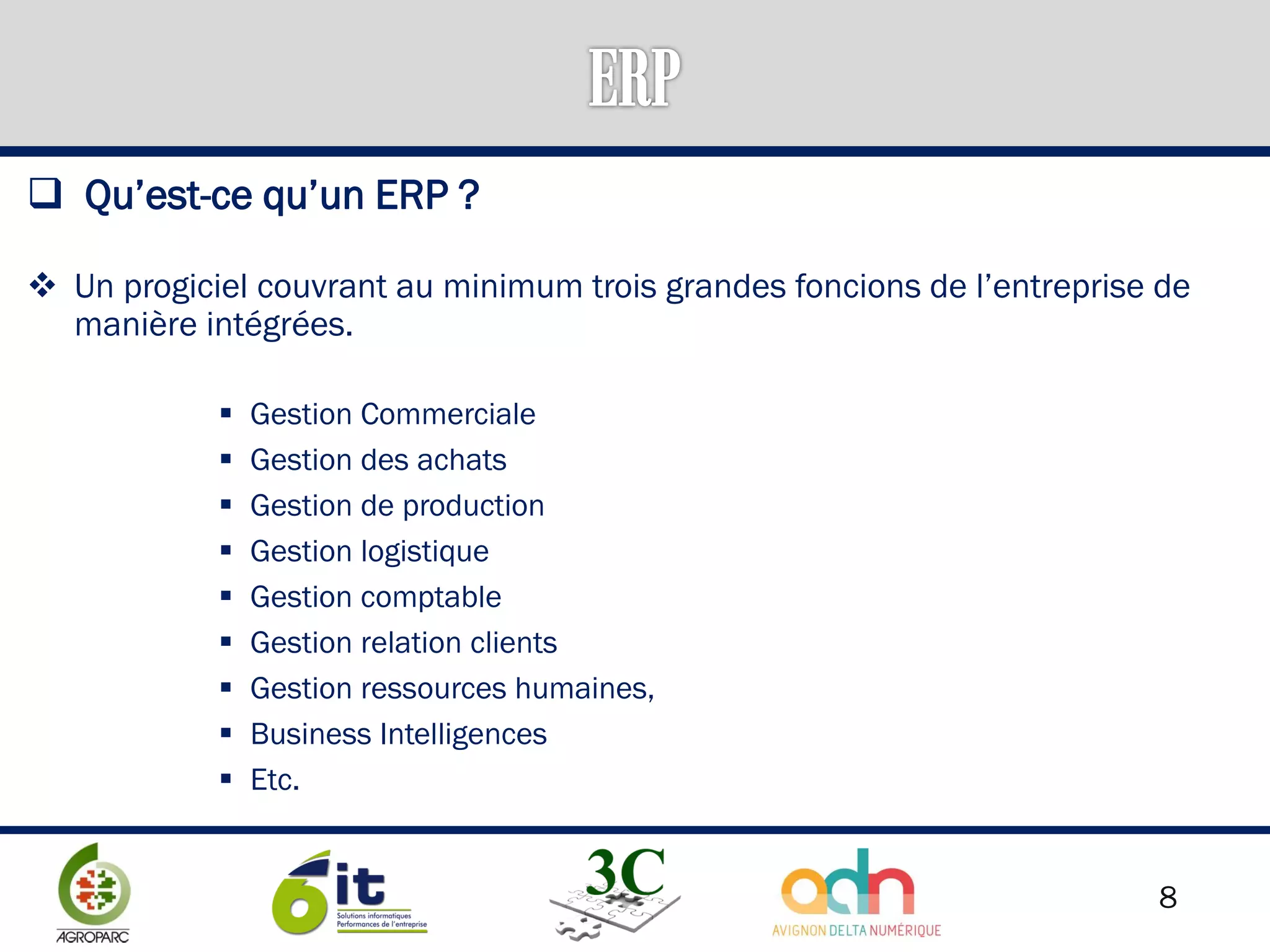 8
 Qu’est-ce qu’un ERP ?
 Un progiciel couvrant au minimum trois grandes foncions de l’entreprise de
manière intégrées.
 Gestion Commerciale
 Gestion des achats
 Gestion de production
 Gestion logistique
 Gestion comptable
 Gestion relation clients
 Gestion ressources humaines,
 Business Intelligences
 Etc.
 