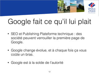 Google fait ce qu’il lui plait
• SEO et Publishing Plateforme technique : des
société peuvent verrouiller la première page de
Google.
• Google change évolue, et à chaque fois ça vous
coûte un bras.
• Google est à la solde de l’autorité
12
 