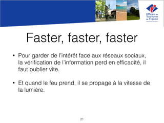 Faster, faster, faster
• Pour garder de l’intérêt face aux réseaux sociaux,
la vériﬁcation de l’information perd en efﬁcacité, il
faut publier vite.
• Et quand le feu prend, il se propage à la vitesse de
la lumière.
21
 