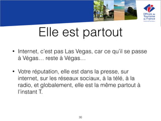 Elle est partout
• Internet, c’est pas Las Vegas, car ce qu’il se passe
à Végas… reste à Végas…
• Votre réputation, elle est dans la presse, sur
internet, sur les réseaux sociaux, à la télé, à la
radio, et globalement, elle est la même partout à
l’instant T.
30
 