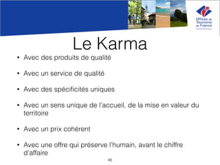 Le Karma
• Avec des produits de qualité
• Avec un service de qualité
• Avec des spéciﬁcités uniques
• Avec un sens unique de l’accueil, de la mise en valeur du
territoire
• Avec un prix cohérent
• Avec une offre qui préserve l’humain, avant le chiffre
d’affaire
46
 