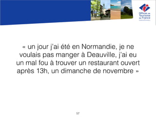 « un jour j’ai été en Normandie, je ne
voulais pas manger à Deauville, j’ai eu
un mal fou à trouver un restaurant ouvert
après 13h, un dimanche de novembre »
57
 