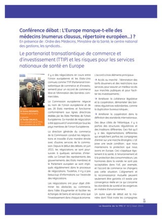 13
Conférence débat : L’Europe manque-t-elle des
médecins (numerus clausus, répertoire européen…) ?
En présence de : Ordre des Médecins, Ministère de la Santé, le centre national
des gestions, les syndicats…
Le partenariat transatlantique de commerce et
d’investissement (TTIP) et les risques pour les services
nationaux de santé en Europe
Il y a des négociations en cours entre
l’Union européenne et les Etats-Unis
connues comme TTIP (Partenariat tran-
satlantique de commerce et d’investis-
sement) pour un accord de commerce
libre et l’élimination des barrières com-
merciales.
La Commission européenne négocie
au nom de l’Union européenne et de
ses 28 Etats membres et fonctionne
conformément aux lignes directrices
établies par les Etats Membres de l’Union
Européenne. Ce mandat de négociation
a été approuvé à l’unanimité par tous les
pays membres de l’Union Européenne.
La direction générale du commerce
de la Commission conduit les négocia-
tions et travaille d’une manière étroite
avec d’autres services de la commis-
sion. Depuis le début des débats, en juin
2013, les négociations se sont pour-
suivies à quelques semaines d’inter-
valle. Le Conseil (les représentants des
gouvernements des Etats membres) et
le Parlement européen se sont impli-
qués régulièrement dans le processus
de négociations. Toutefois, il n’y a pas
beaucoup d’informations sur l’avancée
des négociations.
Les négociations ont pour objet d’éli-
miner les obstacles au commerce,
dans l’idée d’augmenter et faciliter les
échanges de biens et services ainsi que
l’investissement dans chaque économie.
L’accord a trois éléments principaux :
 Accès au marché : l’élimination des
tarifs douaniers et des restrictions aux
services, pour assurer un meilleur accès
aux marchés publiques et pour facili-
ter les investissements ;
 Améliorer la cohérence législative
et la coopération, démanteler des bar-
rières régulatrices redondantes, comme
la duplication bureaucratiques ;
 Améliorer la coopération dans la
définition des standards internationaux.
Des deux côtés de l’Atlantique, il y a
parfois des structures régulatrices et
des traditions différentes. Ceci fait qu’il
y a des réglementations différentes
qui empêchent parfois les compagnies
d’entrer sur une marche étrangère. L’UE
pose une seule condition : que nous
maintenions la protection que nous
avons en Europe. Ceci s’applique éga-
lement à la santé, à l’environnement et
à la protection des consommateurs. Les
hormones dans la viande ne sont pas
acceptables dans l’UE, par exemple,
et l’accord de commerce ne changera
pas cette situation. L’alignement et
la reconnaissance mutuelle peuvent
seulement être garantis s’il existe une
convergence réelle en ce qui concerne
les standards de sureté et les exigences
en matière d’environnement.
Un autre sujet de débat est la ma-
nière dont l’Etat traite les compagnies
w
L a G a z e t t e d e l a F P S N ° 6 2 | S e p t 2 0 1 4
A droite :
Dr Enrico Reginato,
President de la Fems
A gauche :
Dr Serdar DALKILIC,
Vice-président de la FEMS,
Vice-président de la FPS
 
