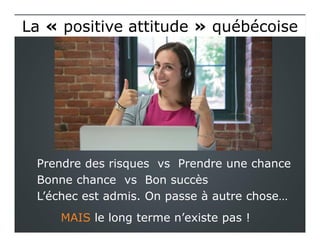 Prendre des risques vs Prendre une chance
Bonne chance vs Bon succès
L’échec est admis. On passe à autre chose…
MAIS le long terme n’existe pas !
La « positive attitude » québécoiseLa « positive attitude » québécoise
 
