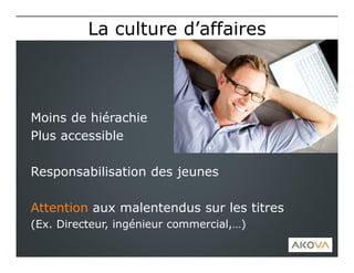 Moins de hiérachie
Plus accessible
Responsabilisation des jeunes
Attention aux malentendus sur les titres
(Ex. Directeur, ingénieur commercial,…)
La culture d’affairesLa culture d’affaires
 