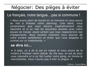 se dira ici…
« A date, on a de la job en masse et nous avons de la
misère à finaliser notre cédule. By the way, on est du pour
vous répondre et si on fait rusher notre gang, on livrera la
marchandise. Vous n’aurez pas à tirer la plogue. »
Le français, notre langue…pas si commune !
Négocier: Des pièges à éviterNégocier: Des pièges à éviter
© Akova – Francis Bélime
« Nous avons plein de boulot en ce moment et nous avons
du mal à finaliser notre planning. Cela étant, nous
comprenons que nous devons impérativement vous
répondre et si on met les bouchées doubles avec notre
équipe de travail, soyez certain que nous respecterons nos
engagements. Nous voulons vraiment nous assurer de
votre entière satisfaction et éviter que vous stoppiez le
contrat sur un malentendu. »
 