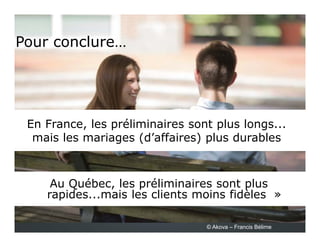 Pour conclure…
Au Québec, les préliminaires sont plus
rapides...mais les clients moins fidèles »
En France, les préliminaires sont plus longs...
mais les mariages (d’affaires) plus durables
© Akova – Francis Bélime
 