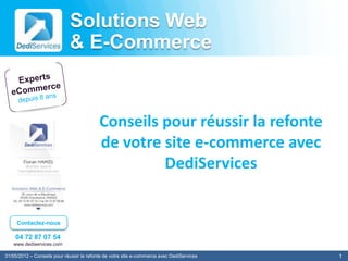 Solutions Web
                             & E-Commerce


                                           Conseils pour réussir la refonte
                                           de votre site e-commerce avec
                                                    DediServices


     Contactez-nous

    04 72 87 07 54
   www.dediservices.com

31/05/2012 – Conseils pour réussir la refonte de votre site e-commerce avec DediServices   1
 